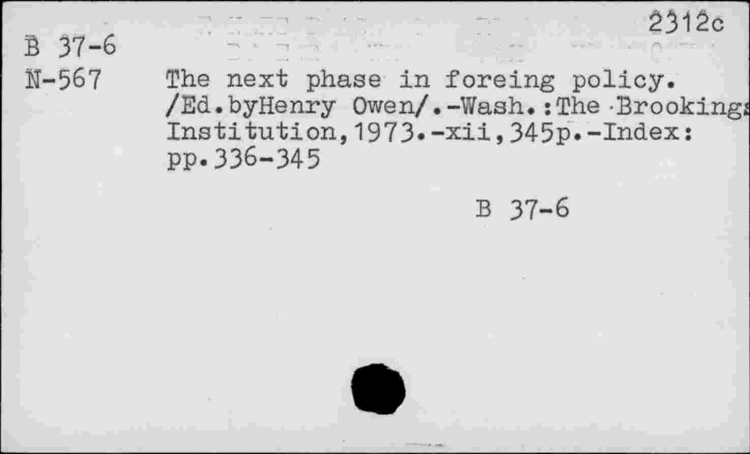 ﻿S 37-6 N-567
2312c
The next phase in foreing policy.
/Ed.byHenry Owen/.-Wash.:The-Brooking Institution,1973«-xii,345p.-Index: pp.336-345
B 37-6